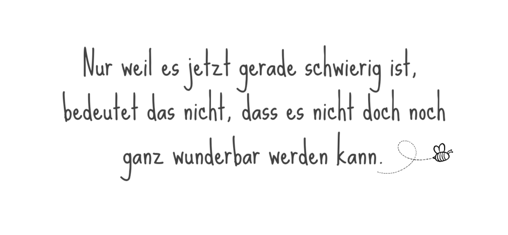 Nur weil es jetzt gerade schwierig ist, bedeutet das nicht, dass es nicht ganz wunderbar werden kann.