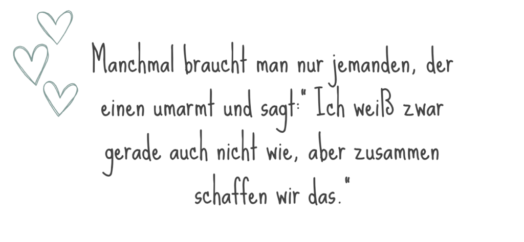 Manchmal braucht man nur jemanden, der einen umarmt und sagt:" Ich weiß zwar gerade auch nicht genau wie, aber zusammen schaffen wir das."