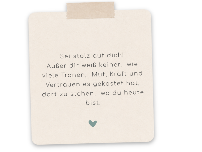 Sei stolz auf dich. Außer dir weiß keiner wie viele Tränen, Mut, Kraft und Vertrauen es gekostet hat, dort zu stehen, wo du jetzt bist.